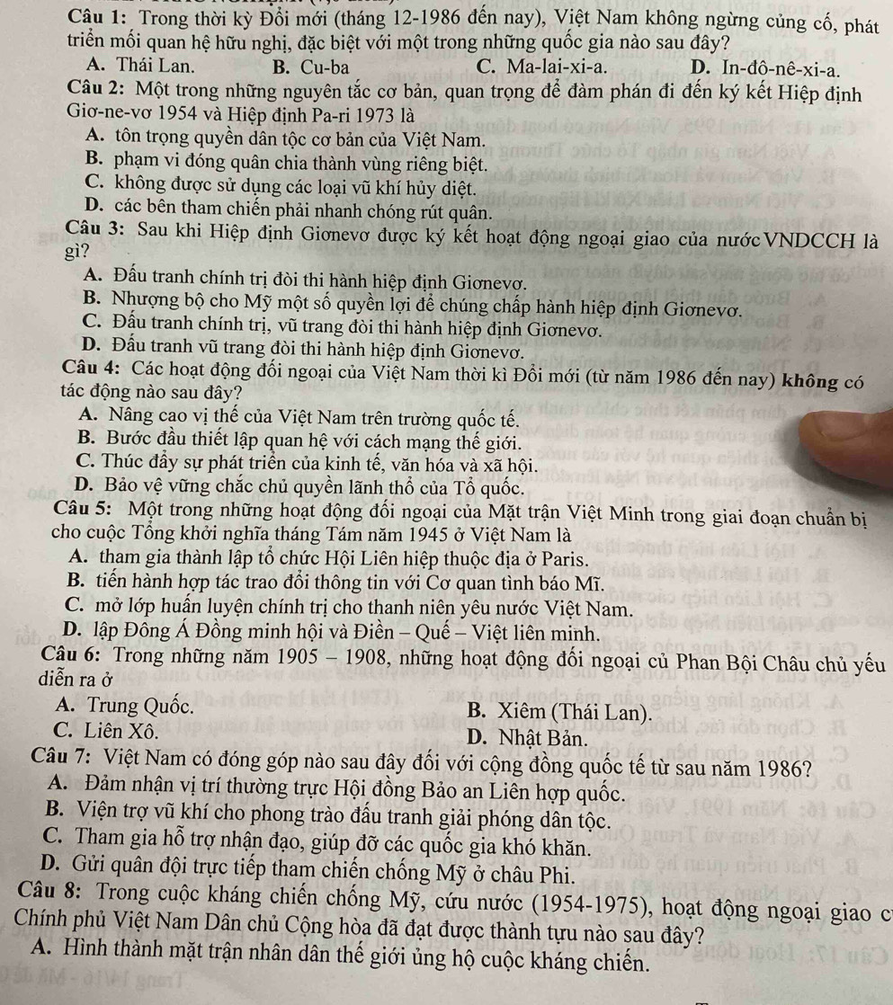 Trong thời kỳ Đổi mới (tháng 12-1986 đến nay), Việt Nam không ngừng củng cố, phát
triển mối quan hệ hữu nghị, đặc biệt với một trong những quốc gia nào sau đây?
A. Thái Lan. B. Cu-ba C. Ma-lai-xi-a. D. In-đô-nê-xi-a.
Câu 2: Một trong những nguyên tắc cơ bản, quan trọng để đàm phán đi đến ký kết Hiệp định
Giơ-ne-vơ 1954 và Hiệp định Pa-ri 1973 là
A. tôn trọng quyền dân tộc cơ bản của Việt Nam.
B. phạm vi đóng quân chia thành vùng riêng biệt.
C. không được sử dụng các loại vũ khí hủy diệt.
D. các bên tham chiến phải nhanh chóng rút quân.
Câu 3: Sau khi Hiệp định Giơnevơ được ký kết hoạt động ngoại giao của nướcVNDCCH là
gì?
A. Đấu tranh chính trị đòi thi hành hiệp định Giơnevơ.
B. Nhượng bộ cho Mỹ một số quyền lợi để chúng chấp hành hiệp định Giơnevơ.
C. Đấu tranh chính trị, vũ trang đòi thi hành hiệp định Giơnevơ.
D. Đấu tranh vũ trang đòi thi hành hiệp định Giơnevơ.
Câu 4: Các hoạt động đối ngoại của Việt Nam thời kì Đồi mới (từ năm 1986 đến nay) không có
tác động nào sau đây?
A. Nâng cao vị thế của Việt Nam trên trường quốc tế.
B. Bước đầu thiết lập quan hệ với cách mạng thế giới.
C. Thúc đầy sự phát triển của kinh tế, văn hóa và xã hội.
D. Bảo vệ vững chắc chủ quyền lãnh thổ của Tổ quốc.
Câu 5: Một trong những hoạt động đối ngoại của Mặt trận Việt Minh trong giai đoạn chuẩn bị
cho cuộc Tổng khởi nghĩa tháng Tám năm 1945 ở Việt Nam là
A. tham gia thành lập tổ chức Hội Liên hiệp thuộc địa ở Paris.
B. tiến hành hợp tác trao đổi thông tin với Cơ quan tình báo Mĩ.
C. mở lớp huấn luyện chính trị cho thanh niên yêu nước Việt Nam.
D. lập Đông Á Đồng minh hội và Điền - Quế - Việt liên minh.
Câu 6: Trong những năm 1905 - 1908, những hoạt động đổi ngoại củ Phan Bội Châu chủ yếu
diễn ra ở
A. Trung Quốc. B. Xiêm (Thái Lan).
C. Liên Xô. D. Nhật Bản.
Câu 7: Việt Nam có đóng góp nào sau đây đối với cộng đồng quốc tế từ sau năm 1986?
A. Đảm nhận vị trí thường trực Hội đồng Bảo an Liên hợp quốc.
B. Viện trợ vũ khí cho phong trào đầu tranh giải phóng dân tộc.
C. Tham gia hỗ trợ nhận đạo, giúp đỡ các quốc gia khó khăn.
D. Gửi quân đội trực tiếp tham chiến chống Mỹ ở châu Phi.
Câu 8: Trong cuộc kháng chiến chống Mỹ, cứu nước (1954-1975), hoạt động ngoại giao cí
Chính phủ Việt Nam Dân chủ Cộng hòa đã đạt được thành tựu nào sau đây?
A. Hình thành mặt trận nhân dân thế giới ủng hộ cuộc kháng chiến.
