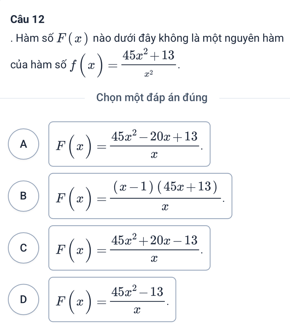 Hàm số F(x) nào dưới đây không là một nguyên hàm
của hàm số f(x)= (45x^2+13)/x^2 . 
Chọn một đáp án đúng
A F(x)= (45x^2-20x+13)/x .
B F(x)= ((x-1)(45x+13))/x .
C F(x)= (45x^2+20x-13)/x .
D F(x)= (45x^2-13)/x .