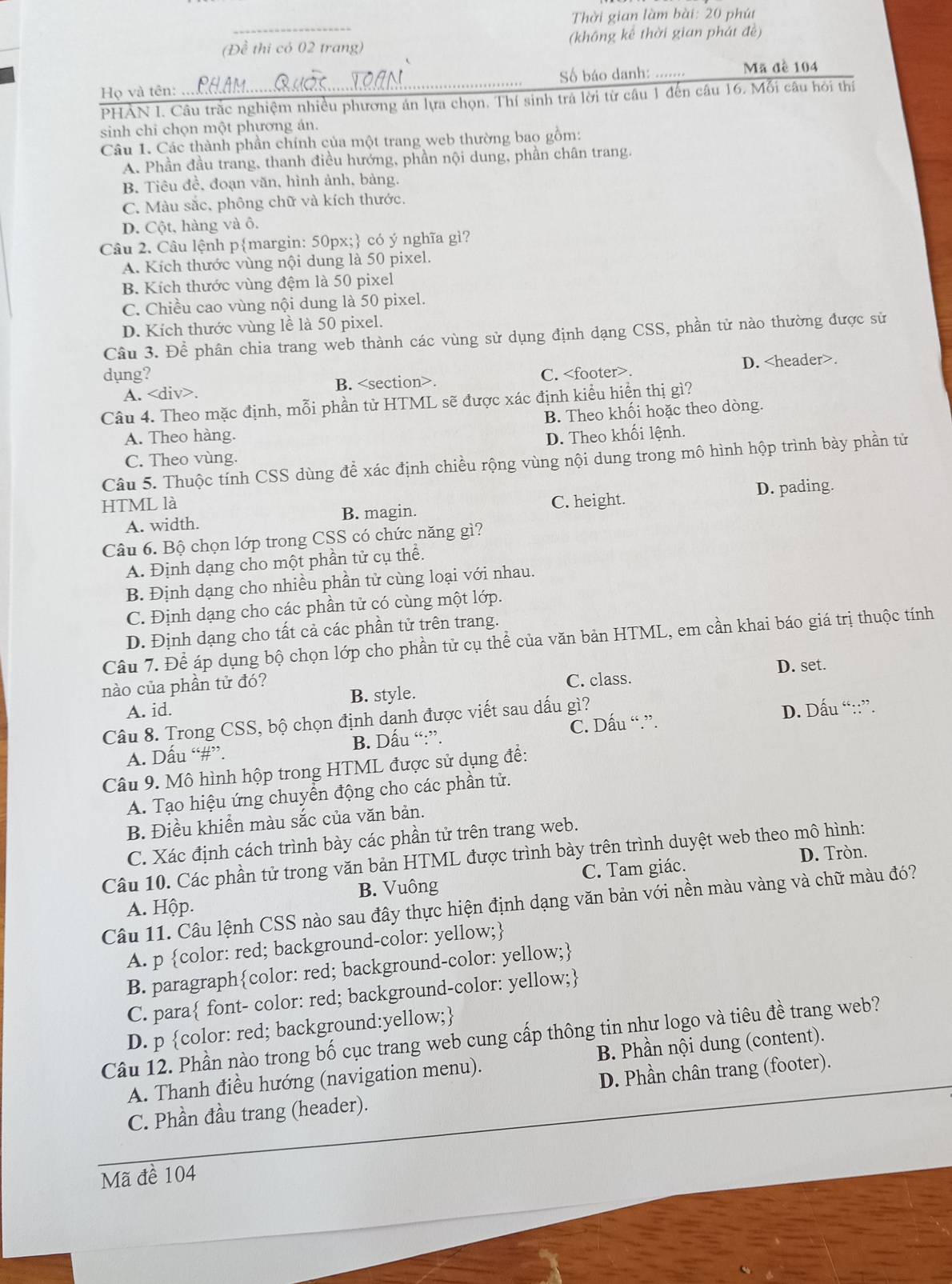 Thời gian làm bài: 20 phút
(Đề thi có 02 trang) (không kê thời gian phát đề)
Họ và tên:  Số báo danh: ….. Mã đề 104
PHAN I. Câu trăc nghiệm nhiều phương án lựa chọn. Thí sinh trá lời từ câu 1 đến câu 16. Mỗi câu hỏi thí
sinh chi chọn một phương án.
Câu 1. Các thành phần chính của một trang web thường bao gồm:
A. Phần đầu trang, thanh điều hướng, phần nội dung, phần chân trang.
B. Tiêu đề, đoạn văn, hình ảnh, bảng.
C. Màu sắc, phông chữ và kích thước.
D. Cột, hàng và ô.
Câu 2. Câu lệnh pmargin: 50px; có ý nghĩa gì?
A. Kích thước vùng nội dung là 50 pixel.
B. Kích thước vùng đệm là 50 pixel
C. Chiều cao vùng nội dung là 50 pixel.
D. Kích thước vùng lề là 50 pixel.
Câu 3. Để phân chia trang web thành các vùng sử dụng định dạng CSS, phần tử nào thường được sử
dung? C.. D..
A.. B..
Câu 4. Theo mặc định, mỗi phần từ HTML sẽ được xác định kiểu hiển thị gì?
A. Theo hàng. B. Theo khối hoặc theo dòng.
D. Theo khối lệnh.
C. Theo vùng.
Câu 5. Thuộc tính CSS dùng để xác định chiều rộng vùng nội dung trong mô hình hộp trình bày phần tử
HTML là C. height. D. pading.
A. width. B. magin.
Câu 6. Bộ chọn lớp trong CSS có chức năng gì?
A. Định dạng cho một phần tử cụ thể.
B. Định dạng cho nhiều phần tử cùng loại với nhau.
C. Định dạng cho các phần tử có cùng một lớp.
D. Định dạng cho tất cả các phần tử trên trang.
Câu 7. Để áp dụng bộ chọn lớp cho phần tử cụ thể của văn bản HTML, em cần khai báo giá trị thuộc tính
nào của phần tử đó? C. class. D. set.
A. id. B. style.
Câu 8. Trong CSS, bộ chọn định danh được viết sau dấu gì?
A. Dấu “#”. B. Dấu “:”. C. Dấu “.”. D. Dấu “::”.
Câu 9. Mô hình hộp trong HTML được sử dụng để:
A. Tạo hiệu ứng chuyển động cho các phần tử.
B. Điều khiển màu sắc của văn bản.
C. Xác định cách trình bày các phần tử trên trang web.
D. Tròn.
Câu 10. Các phần tử trong văn bản HTML được trình bày trên trình duyệt web theo mô hình:
A. Hộp. B. Vuông C. Tam giác.
Câu 11. Câu lệnh CSS nào sau đây thực hiện định dạng văn bản với nền màu vàng và chữ màu đó?
A. p color: red; background-color: yellow;
B. paragraphcolor: red; background-color: yellow;
C. para font- color: red; background-color: yellow;
D. p color: red; background:yellow;
Câu 12. Phần nào trong bố cục trang web cung cấp thông tin như logo và tiêu đề trang web?
A. Thanh điều hướng (navigation menu). B. Phần nội dung (content).
C. Phần đầu trang (header). D. Phần chân trang (footer).
Mã đề 104