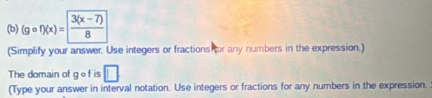 (gcirc f)(x)= (3(x-7))/8 
(Simplify your answer. Use integers or fractions or any numbers in the expression.) 
The domain of g of is □. 
(Type your answer in interval notation. Use integers or fractions for any numbers in the expression. :