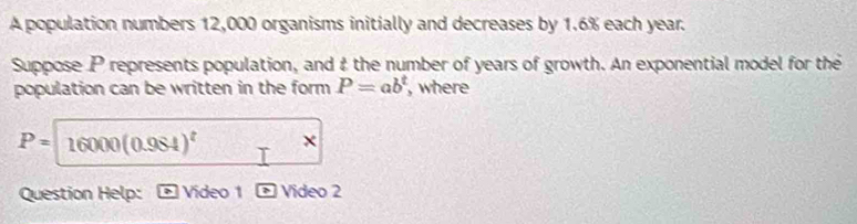 A population numbers 12,000 organisms initially and decreases by 1.6% each year. 
Suppose P represents population, and & the number of years of growth. An exponential model for the 
population can be written in the form P=ab^t , where
P= 16000(0.984)^t × 
Question Help: Video 1 Video 2