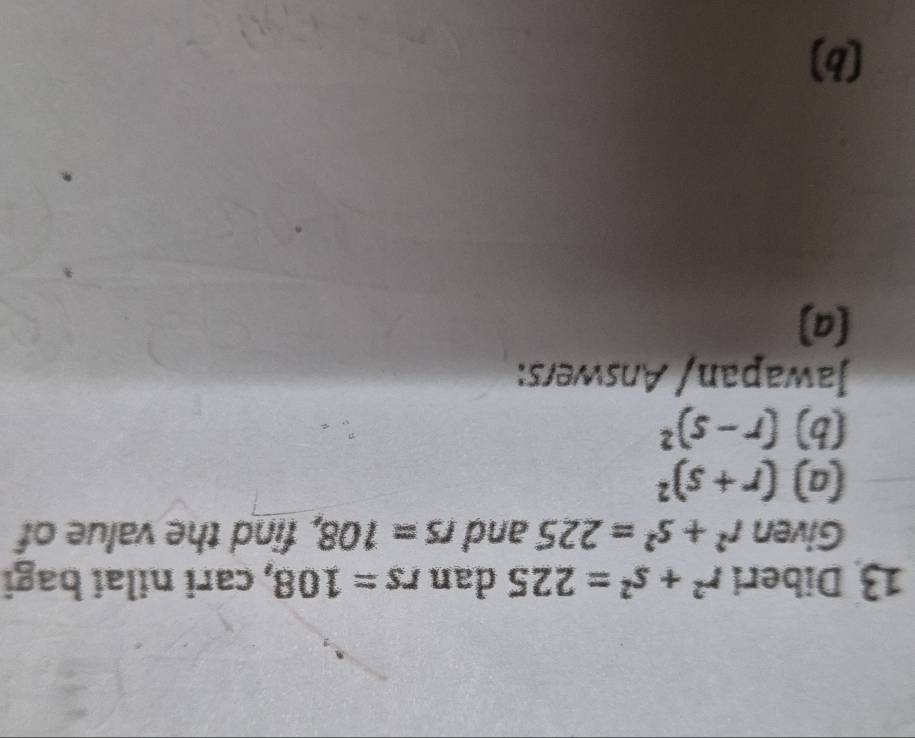 Diberi r^2+s^2=225 dan rs=108 , cari nilai bagi 
Given r^2+s^2=225 and rs=108 , find the value of 
(a) (r+s)^2
(b) (r-s)^2
Jawapan/ Answers: 
(a) 
(b)