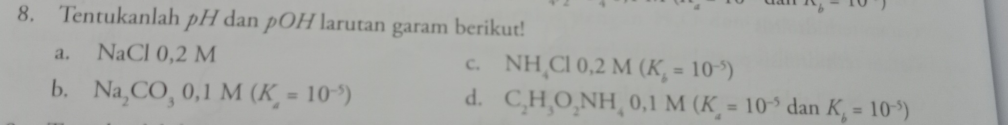 Tentukanlah pH dan pOH larutan garam berikut! 
a. NaCl0, 2M
C. NH_4Cl0, 2M(K_b=10^(-5))
d. C_2H_3O_2NH_40, 1M(K_4=10^(-5)
b. Na_2CO_30, 1M(K_a=10^(-5)) dan K_b=10^(-5))