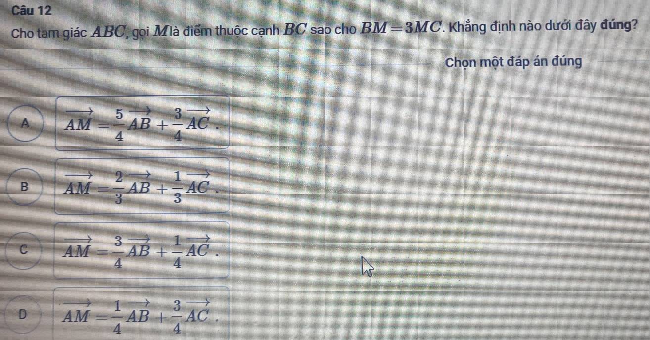 Cho tam giác ABC, gọi Mlà điểm thuộc cạnh BC sao cho BM=3MC Khẳng định nào dưới đây đúng?
Chọn một đáp án đúng
A vector AM= 5/4 vector AB+ 3/4 vector AC.
B vector AM= 2/3 vector AB+ 1/3 vector AC.
C vector AM= 3/4 vector AB+ 1/4 vector AC.
D vector AM= 1/4 vector AB+ 3/4 vector AC.