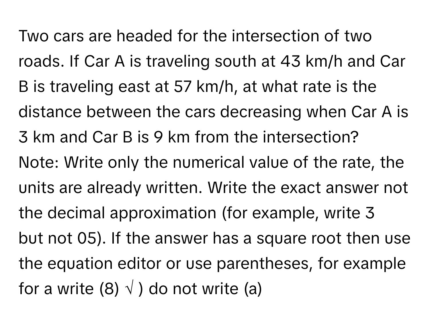 Two cars are headed for the intersection of two roads. If Car A is traveling south at 43 km/h and Car B is traveling east at 57 km/h, at what rate is the
distance between the cars decreasing when Car A is 3 km and Car B is 9 km from the intersection? 
Note: Write only the numerical value of the rate, the units are already written. Write the exact answer not the decimal approximation (for example, write 3
but not 05). If the answer has a square root then use the equation editor or use parentheses, for example for a write (8) √ ) do not write (a)