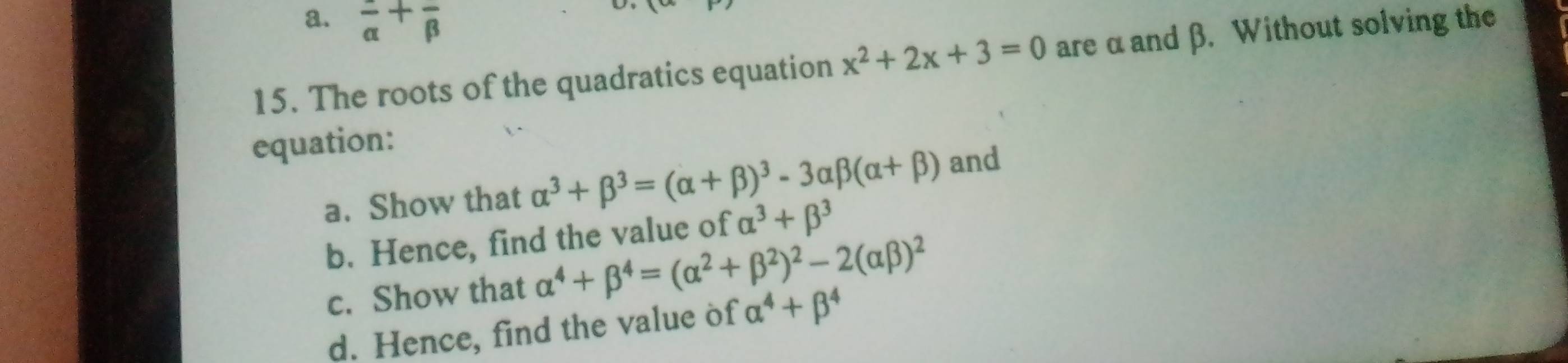 a. frac alpha +frac beta 
15. The roots of the quadratics equation x^2+2x+3=0 are α and β. Without solving the
equation:
a. Show that alpha^3+beta^3=(alpha +beta )^3-3alpha beta (alpha +beta ) and
b. Hence, find the value of alpha^3+beta^3
c. Show that alpha^4+beta^4=(alpha^2+beta^2)^2-2(alpha beta )^2
d. Hence, find the value of alpha^4+beta^4