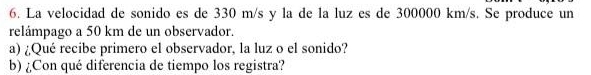 La velocidad de sonido es de 330 m/s y la de la luz es de 300000 km/s. Se produce un 
relámpago a 50 km de un observador. 
a) ¿Qué recibe primero el observador, la luz o el sonido? 
b) ¿Con qué diferencia de tiempo los registra?