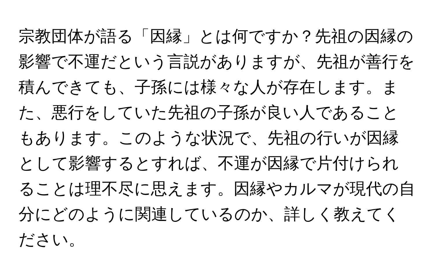 宗教団体が語る「因縁」とは何ですか？先祖の因縁の影響で不運だという言説がありますが、先祖が善行を積んできても、子孫には様々な人が存在します。また、悪行をしていた先祖の子孫が良い人であることもあります。このような状況で、先祖の行いが因縁として影響するとすれば、不運が因縁で片付けられることは理不尽に思えます。因縁やカルマが現代の自分にどのように関連しているのか、詳しく教えてください。