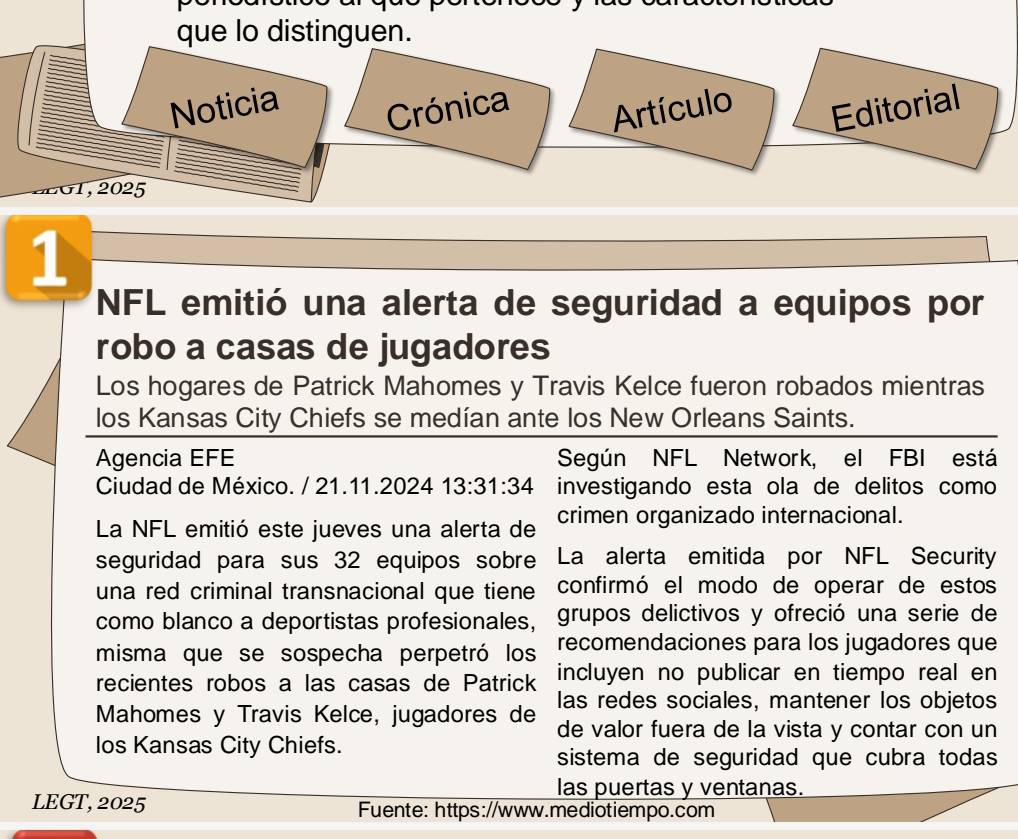 que lo distinguen. 
Noticia Crónica Artículo Editorial 
E G T , 2 025 
1 
NFL emitió una alerta de seguridad a equipos por 
robo a casas de jugadores 
Los hogares de Patrick Mahomes y Travis Kelce fueron robados mientras 
los Kansas City Chiefs se medían ante los New Orleans Saints. 
Agencia EFE Según NFL Network, el FBI está 
Ciudad de México. / 21.11.2024 13:31:34 investigando esta ola de delitos como 
La NFL emitió este jueves una alerta de crimen organizado internacional. 
seguridad para sus 32 equipos sobre La alerta emitida por NFL Security 
una red criminal transnacional que tiene confirmó el modo de operar de estos 
como blanco a deportistas profesionales, grupos delictivos y ofreció una serie de 
misma que se sospecha perpetró los recomendaciones para los jugadores que 
recientes robos a las casas de Patrick incluyen no publicar en tiempo real en 
Mahomes y Travis Kelce, jugadores de las redes sociales, mantener los objetos 
de valor fuera de la vista y contar con un 
los Kansas City Chiefs. 
sistema de seguridad que cubra todas 
las puertas y ventanas. 
LEGT, 2025 Fuente: https://www.mediotiempo.com