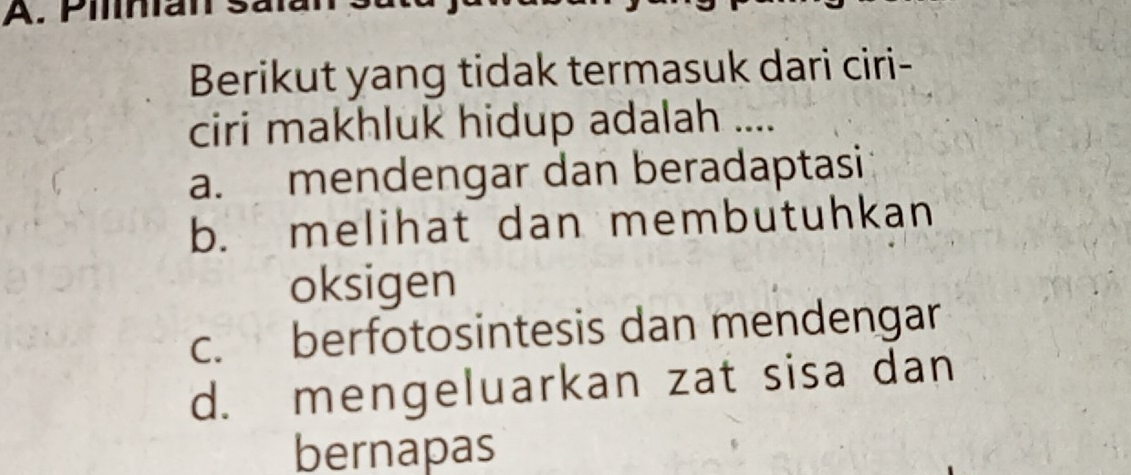 Pilinan s.
Berikut yang tidak termasuk dari ciri-
ciri makhluk hidup adalah ....
a. mendengar dan beradaptasi
b. melihat dan membutuhkan
oksigen
c. berfotosintesis dan mendengar
d. mengeluarkan zat sisa dan
bernapas