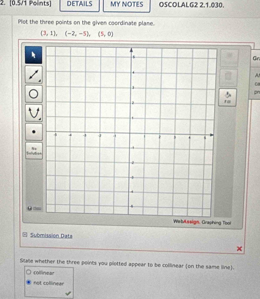 DETAILS MY NOTES OSCOLALG2 2.1.030.
Plot the three points on the given coordinate plane.
(3,1), (-2,-5), (5,0)
Gr
A
ca
pn
Fill
No
Selutio
Hein
WebAssign. Graphing Tool
* Submission Data
State whether the three points you plotted appear to be collinear (on the same line).
collinear
not collinear