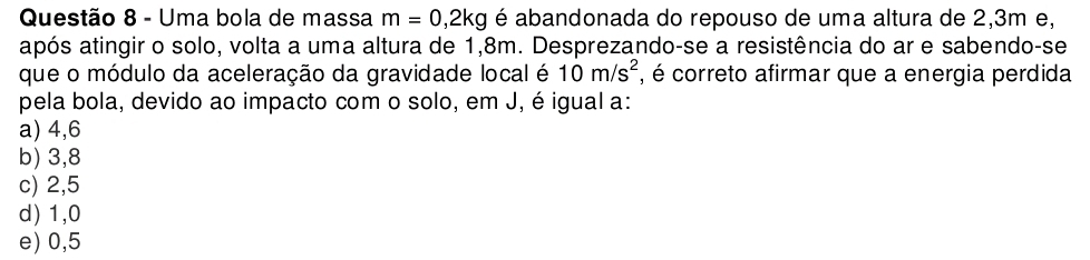 Uma bola de massa m=0,2kg é abandonada do repouso de uma altura de 2,3m e,
após atingir o solo, volta a uma altura de 1,8m. Desprezando-se a resistência do ar e sabendo-se
que o módulo da aceleração da gravidade local é 10m/s^2 , é correto afirmar que a energia perdida
pela bola, devido ao impacto com o solo, em J, é igual a:
a) 4, 6
b) 3, 8
c) 2,5
d) 1, 0
e) 0, 5