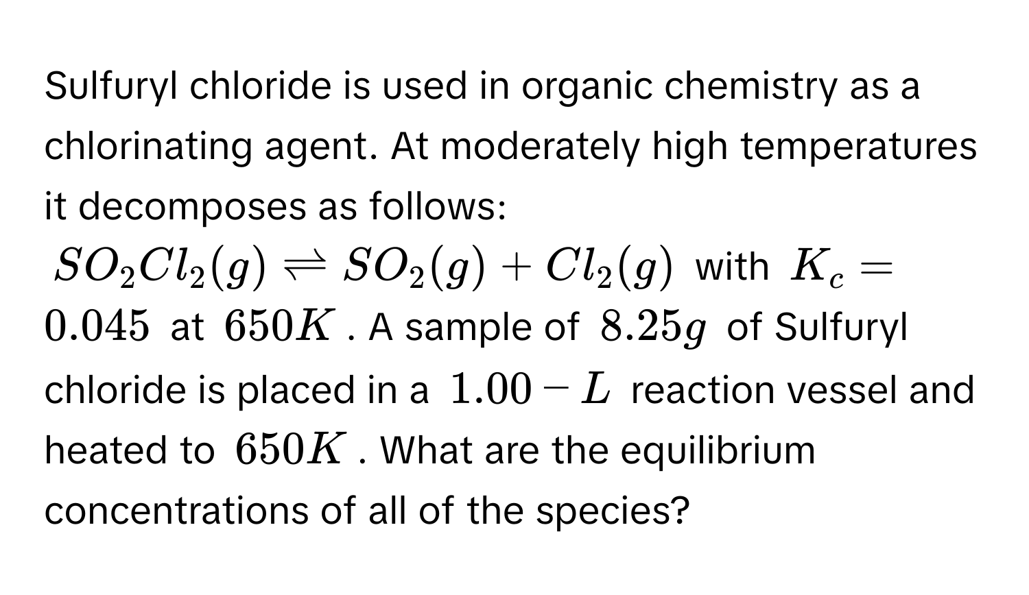 Sulfuryl chloride is used in organic chemistry as a chlorinating agent. At moderately high temperatures it decomposes as follows:
$SO_2Cl_2(g) leftharpoons SO_2(g) + Cl_2(g)$ with $K_c = 0.045$ at $650 K$. A sample of $8.25 g$ of Sulfuryl chloride is placed in a $1.00-L$ reaction vessel and heated to $650 K$. What are the equilibrium concentrations of all of the species?