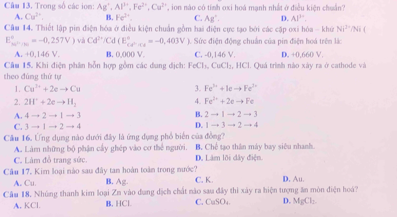 Trong số các ion: Ag^+,Al^(3+),Fe^(2+),Cu^(2+) , ion nào có tính oxi hoá mạnh nhất ở điều kiện chuẩn?
A. Cu^(2+), B. Fe^(2+). C. Ag^+. D. Al^(3+).
Câu 14. Thiết lập pin điện hóa ở điều kiện chuẩn gồm hai điện cực tạo bởi các cặp oxi hóa - khứ Ni^(2+)/Ni 
E_Ni^(2+)/Ni^circ =-0,257V) và Cd^(2+)/Cd(E_cd^(2+)/Cd^circ =-0,403V). Sức điện động chuẩn của pin điện hoá trên là:
A. +0,146 V. B. 0,000 V. C. -0,146 V. D. +0,660 V.
Câu 15. Khi điện phân hỗn hợp gồm các dung dịch: FeCl_3,CuCl_2, , HCl. Quá trình nào xày ra ở cathode và
theo đúng thứ tự
1. Cu^(2+)+2eto Cu 3. Fe^(3+)+1eto Fe^(2+)
2. 2H^++2eto H_2 A. Fe^(2+)+2eto Fe
A. 4to 2to 1to 3 B. 2to 1to 2to 3
C. 3to 1to 2to 4 D. 1to 3to 2to 4
Câu 16. Ứng dụng nào dưới đây là ứng dụng phổ biến của đồng?
A. Làm những bộ phận cấy ghép vào cơ thể người. B. Chế tạo thân máy bay siêu nhanh.
C. Làm đồ trang sức. D. Làm lõi dây điện.
Câu 17. Kim loại nào sau đây tan hoàn toàn trong nước?
A. Cu. B. Ag. C. K. D. Au.
Câu 18. Nhúng thanh kim loại Zn vào dung dịch chất nào sau đây thì xảy ra hiện tượng ăn mòn điện hoá?
A. KCl. B. HCl. C. CuSO₄. D. MgCl_2.