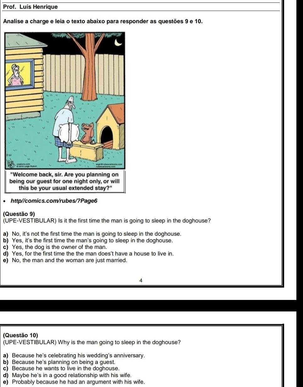 Prof. Luís Henrique
Analise a charge e leia o texto abaixo para responder as questões 9 e 10.
http//comics.com/rubes/?Page6
(Questão 9)
(UPE-VESTIBULAR) Is it the first time the man is going to sleep in the doghouse?
a) No, it's not the first time the man is going to sleep in the doghouse.
b) Yes, it's the first time the man's going to sleep in the doghouse.
c) Yes, the dog is the owner of the man.
d) Yes, for the first time the the man does't have a house to live in.
e) No, the man and the woman are just married.
4
(Questão 10)
(UPE-VESTIBULAR) Why is the man going to sleep in the doghouse?
a) Because he's celebrating his wedding's anniversary.
b) Because he's planning on being a guest.
c) Because he wants to live in the doghouse.
d) Maybe he's in a good relationship with his wife.
e) Probably because he had an argument with his wife.