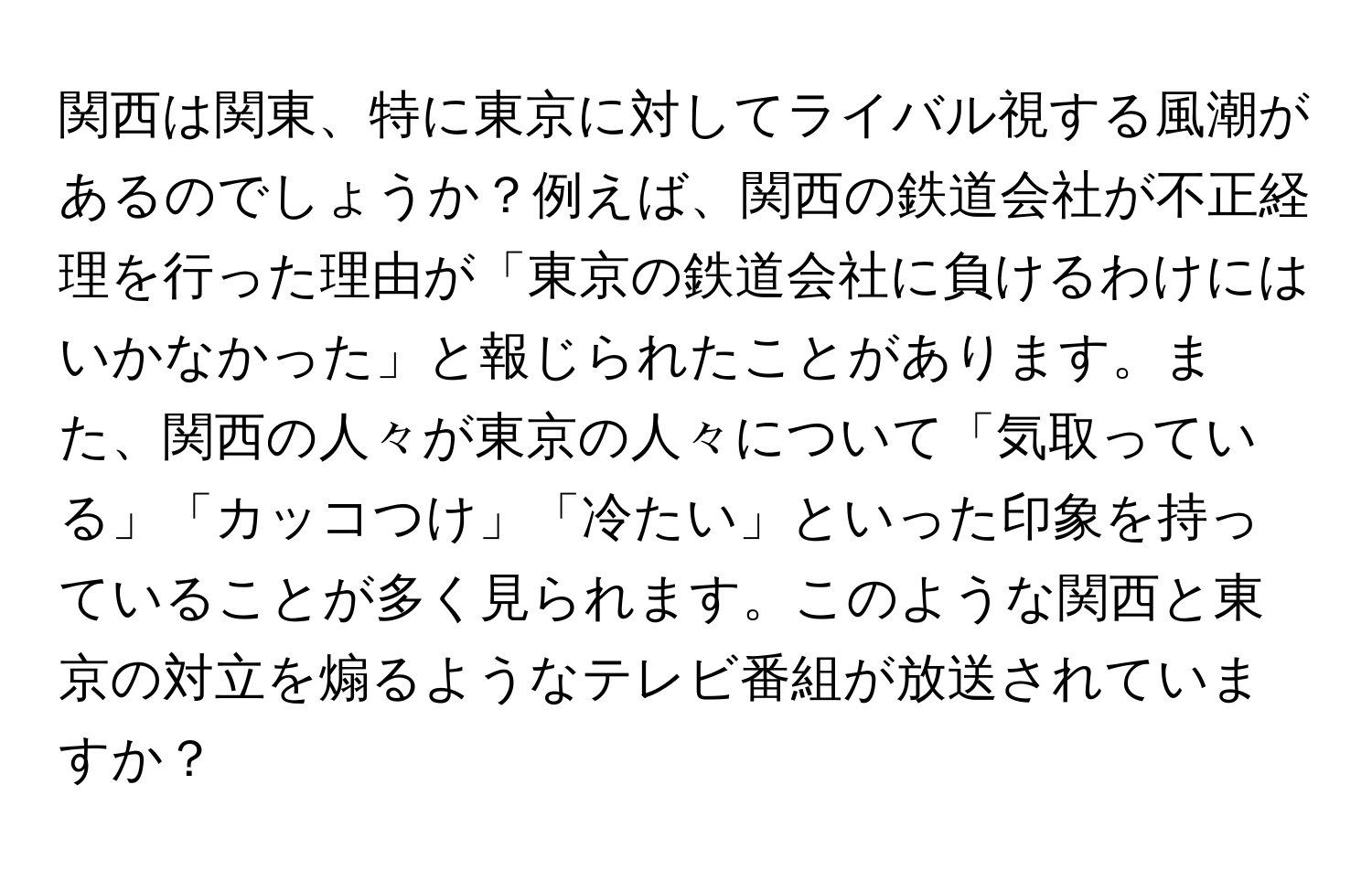 関西は関東、特に東京に対してライバル視する風潮があるのでしょうか？例えば、関西の鉄道会社が不正経理を行った理由が「東京の鉄道会社に負けるわけにはいかなかった」と報じられたことがあります。また、関西の人々が東京の人々について「気取っている」「カッコつけ」「冷たい」といった印象を持っていることが多く見られます。このような関西と東京の対立を煽るようなテレビ番組が放送されていますか？