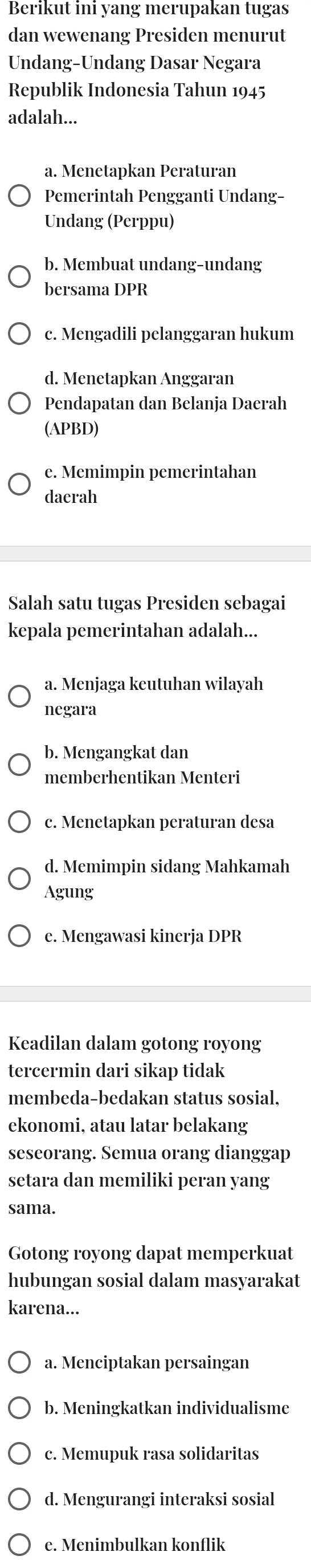 Berikut ini yang merupakan tugas
dan wewenang Presiden menurut
Undang-Undang Dasar Negara
Republik Indonesia Tahun 1945
adalah...
a. Menetapkan Peraturan
Pemerintah Pengganti Undang-
Undang (Perppu)
b. Membuat undang-undang
bersama DPR
c. Mengadili pelanggaran hukum
d. Menetapkan Anggaran
Pendapatan dan Belanja Daerah
(APBD)
e. Memimpin pemerintahan
daerah
Salah satu tugas Presiden sebagai
kepala pemerintahan adalah...
a. Menjaga keutuhan wilayah
negara
b. Mengangkat dan
memberhentikan Menteri
c. Menetapkan peraturan desa
d. Memimpin sidang Mahkamah
Agung
e. Mengawasi kinerja DPR
Keadilan dalam gotong royong
tercermin dari sikap tidak
membeda-bedakan status sosial,
ekonomi, atau latar belakang
seseorang. Semua orang dianggap
setara dan memiliki peran yang
sama.
Gotong royong dapat memperkuat
hubungan sosial dalam masyarakat
karena...
a. Menciptakan persaingan
b. Meningkatkan individualisme
c. Memupuk rasa solidaritas
d. Mengurangi interaksi sosial
e. Menimbulkan konflik