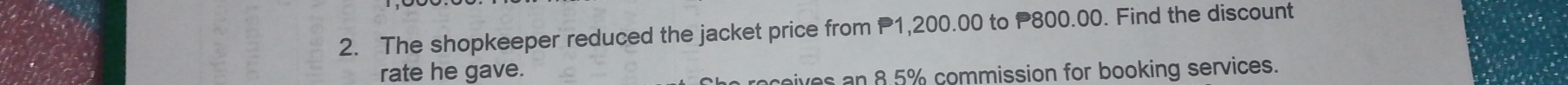 The shopkeeper reduced the jacket price from P1,200.00 to P800.00. Find the discount 
rate he gave. 
eives an 8.5% commission for booking services.