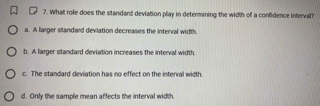 What role does the standard deviation play in determining the width of a confidence interval?
a. A larger standard deviation decreases the interval width.
b. A larger standard deviation increases the interval width.
c. The standard deviation has no effect on the interval width.
d. Only the sample mean affects the interval width.