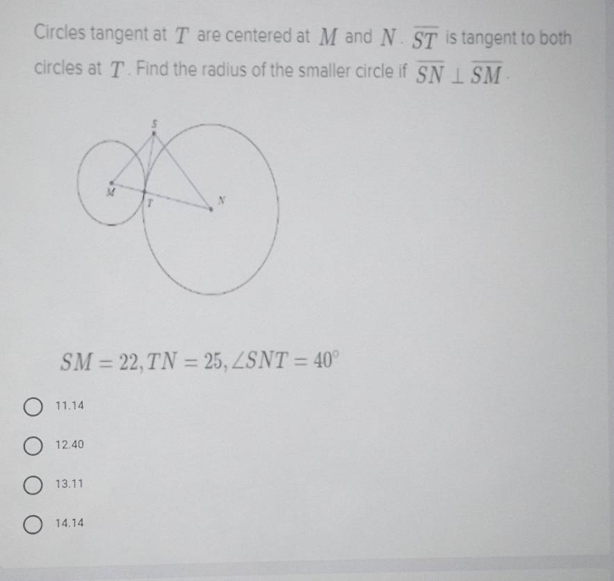 Circles tangent at T are centered at M and N | overline ST is tangent to both
circles at T. Find the radius of the smaller circle if overline SN⊥ overline SM ·
SM=22, TN=25, ∠ SNT=40°
11. 14
12. 40
13. 11
14. 14