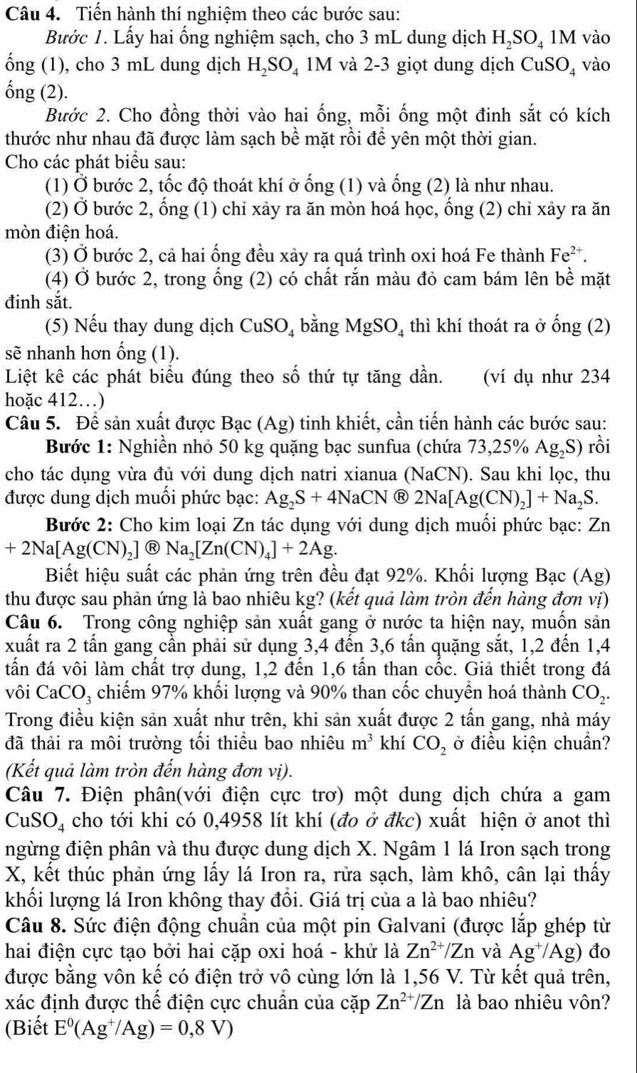 Tiến hành thí nghiệm theo các bước sau:
Bước 1. Lấy hai ống nghiệm sạch, cho 3 mL dung dịch H_2SO_41M vào
ống (1), cho 3 mL dung dịch H_2SO_4 I M 1 và 2-3 giọt dung dịch CuS SO_4 vào
ống (2).
Bước 2. Cho đồng thời vào hai ống, mỗi ống một đinh sắt có kích
thước như nhau đã được làm sạch bề mặt rồi để yên một thời gian.
Cho các phát biểu sau:
(1) Ở bước 2, tốc độ thoát khí ở ống (1) và ống (2) là như nhau.
(2) Ở bước 2, ổng (1) chỉ xảy ra ăn mòn hoá học, ống (2) chỉ xảy ra ăn
mòn điện hoá.
(3) Ở bước 2, cả hai ống đều xảy ra quá trình oxi hoá Fe thành Fe^(2+).
(4) Ở bước 2, trong ống (2) có chất rắn màu đỏ cam bám lên bề mặt
đinh sắt.
(5) Nếu thay dung dịch CuSO_4 bằng MgSO_4 thì khí thoát ra ở hat ong(2)
sẽ nhanh hơn ống (1).
Liệt kê các phát biểu đúng theo số thứ tự tăng dần. (ví dụ như 234
hoặc 412…)
Câu 5. Để sản xuất được Bạc (Ag) tinh khiết, cần tiến hành các bước sau:
Bước 1: Nghiền nhỏ 50 kg quặng bạc sunfua (chứa 73,25% Ag_2S) rồi
cho tác dụng vừa đủ với dung dịch natri xianua (NaCN). Sau khi lọc, thu
được dung dịch muối phức bạc: Ag_2S+4NaCN R 2Na[Ag(CN)_2]+Na_2S.
Bước 2: Cho kim loại Zn tác dụng với dung dịch muối phức bạc: Zn
+2Na[Ag(CN)_2] Ⓡ Na_2[Zn(CN)_4]+2Ag.
Biết hiệu suất các phản ứng trên đều đạt 92%. Khối lượng Bạc (Ag)
thu được sau phản ứng là bao nhiêu kg? (kết quả làm tròn đến hàng đơn vị)
Câu 6. Trong công nghiệp sản xuất gang ở nước ta hiện nay, muốn sản
xuất ra 2 tấn gang cần phải sử dụng 3,4 đến 3,6 tấn quặng sắt, 1,2 đến 1,4
tấn đá vôi làm chất trợ dung, 1,2 đến 1,6 tấn than cốc. Giả thiết trong đá
vôi CaCO_3 chiếm 97% khối lượng và 90% than cốc chuyển hoá thành CO_2.
Trong điều kiện sản xuất như trên, khi sản xuất được 2 tấn gang, nhà máy
đã thải ra môi trường tối thiểu bao nhiêu m^3 khí CO_2 ở điều kiện chuẩn?
(Kết quả làm tròn đến hàng đơn vị).
Câu 7. Điện phân(với điện cực trơ) một dung dịch chứa a gam
CuSO_4 cho tới khi có 0,4958 lít khí (đo ở đkc) xuất hiện ở anot thì
ngừng điện phân và thu được dung dịch X. Ngâm 1 lá Iron sạch trong
X, kết thúc phản ứng lấy lá Iron ra, rửa sạch, làm khô, cân lại thấy
khối lượng lá Iron không thay đổi. Giá trị của a là bao nhiêu?
Câu 8. Sức điện động chuẩn của một pin Galvani (được lắp ghép từ
hai điện cực tạo bởi hai cặp oxi hoá - khử là Zn^(2+)/Zn và Ag^+/Ag) đo
được bằng vôn kế có điện trở vô cùng lớn là 1,56 V. Từ kết quả trên,
xác định được thế điện cực chuẩn của cặp Zn^(2+)/Zn là bao nhiêu vôn?
(Biết E^0(Ag^+/Ag)=0,8V)