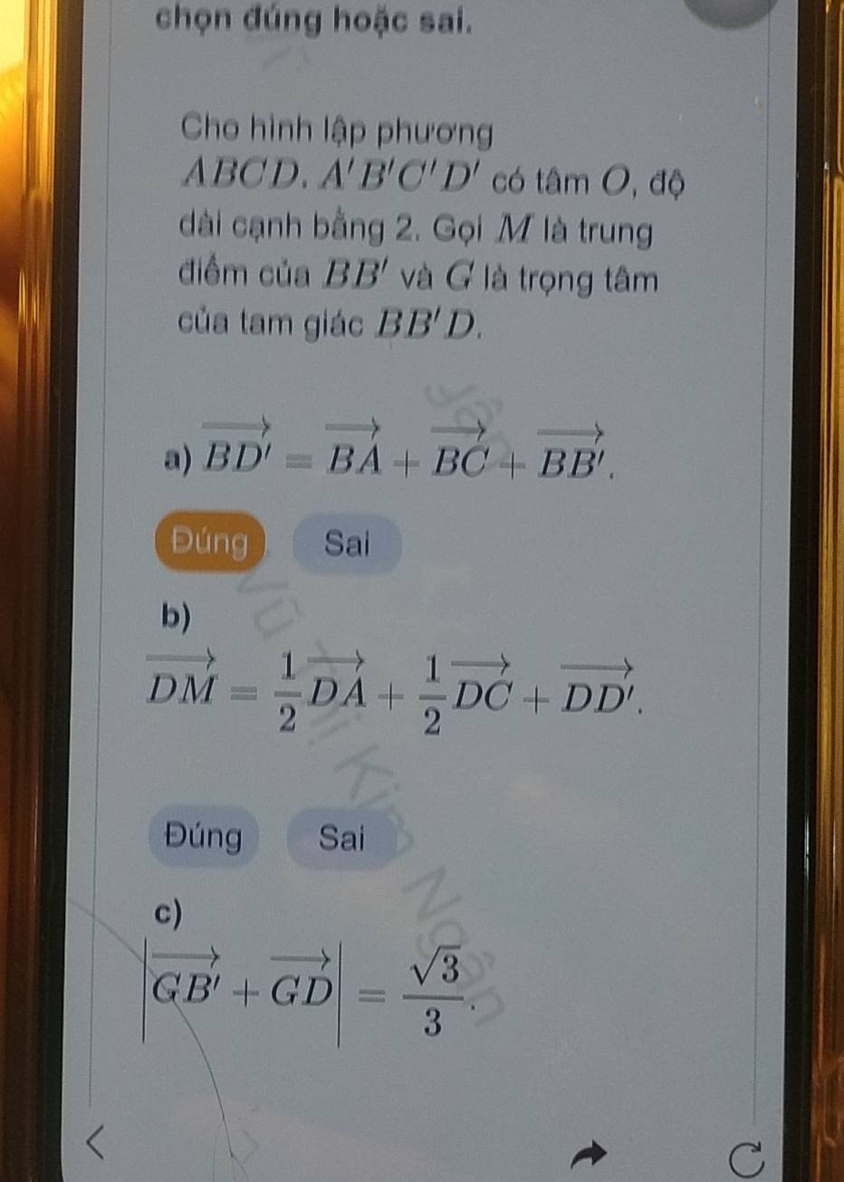 chọn đúng hoặc sai.
Cho hình lập phương
A BCD A'B'C'D' có tâm O, độ
dài cạnh bằng 2. Gọi M là trung
điểm của BB' và G là trọng tâm
của tam giác BB'D. 
a) vector BD'=vector BA+vector BC+vector BB'.
Đúng Sai
b)
vector DM= 1/2 vector DA+ 1/2 vector DC+vector DD'. 
Đúng Sai
c)
|vector GB'+vector GD|= sqrt(3)/3 