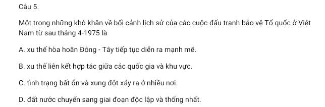 Một trong những khó khăn về bối cảnh lịch sử của các cuộc đấu tranh bảo vệ Tổ quốc ở Việt
Nam từ sau tháng 4 -1975 là
A. xu thế hòa hoãn Đông - Tây tiếp tục diễn ra mạnh mẽ.
B. xu thế liên kết hợp tác giữa các quốc gia và khu vực.
C. tình trạng bất ổn và xung đột xảy ra ở nhiều nơi.
D. đất nước chuyển sang giai đoạn độc lập và thống nhất.