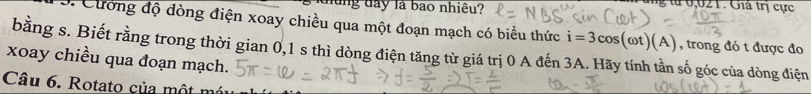 năng đay là bao nhiêu? 
tu 2 1 . Giá trị ực 
3. Cường độ dòng điện xoay chiều qua một đoạn mạch có biểu thức i=3cos (omega t)(A) , trong đó t được đo 
bằng s. Biết rằng trong thời gian 0, 1 s thì dòng điện tăng từ giá trị 0 A đến 3A. Hãy tính tần số góc của dòng điện 
xoay chiều qua đoạn mạch. 
Câu 6. Rotato của một n