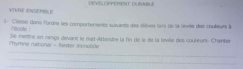 DEVELOPPEMENT DURABLE 
VIVRE ENSEMBLE 
1- Classe dans l'ordre les comportements suivants des élèves lors de la levée des couleurs à 
'école : 
Se mettre en rangs devant le mat-Attendre la fin de la de la levée des couleurs- Chanter 
i hymne national - Rester immobile 
_ 
_ 
_