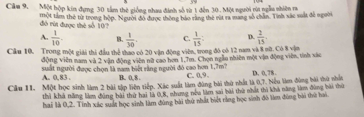 39 104
Câu 9. Một hộp kin đựng 30 tấm thẻ giống nhau đánh số từ 1 đến 30. Một người rút ngẫu nhiên ra
một tầm thẻ từ trong hộp. Người đó được thông báo rằng thẻ rút ra mang số chăn. Tính xác suất để người
đó rút được thẻ số 10?
A.  1/10 .  1/30 . C.  1/15  : D.  2/15 . 
B.
Câu 10. Trong một giải thì đầu thể thao có 20 vận động viên, trong đó có 12 nam và 8 nữ. Có 8 vận
động viên nam và 2 vận động viên nữ cao hơn 1,7m. Chọn ngẫu nhiên một vận động viên, tính xác
suất người được chọn là nam biết rằng người đó cao hơn 1,7m?
A. 0, 83. B. 0, 8. C. 0, 9 、 D. 0, 78.
Câu 11. Một học sinh làm 2 bài tập liên tiếp. Xác suất làm đủng bài thứ nhất là 0, 7. Nếu làm đúng bài thứ nhất
thì khả năng làm đúng bài thứ hai là 0, 8, nhưng nều làm sai bài thứ nhất thì khả năng làm đủng bài thứ
hai là 0,2. Tính xác suất học sinh làm đúng bài thứ nhất biết rằng học sinh đó làm đúng bài thứ hai.