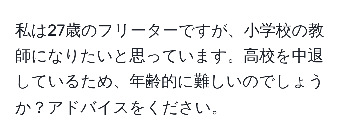 私は27歳のフリーターですが、小学校の教師になりたいと思っています。高校を中退しているため、年齢的に難しいのでしょうか？アドバイスをください。