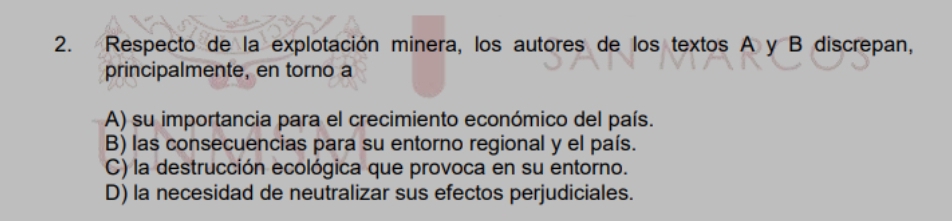 Respecto de la explotación minera, los autores de los textos A y B discrepan,
principalmente, en torno a
A) su importancia para el crecimiento económico del país.
B) las consecuencias para su entorno regional y el país.
C) la destrucción ecológica que provoca en su entorno.
D) la necesidad de neutralizar sus efectos perjudiciales.