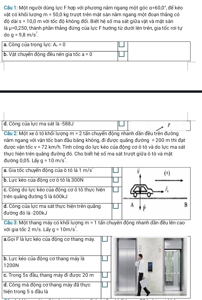 Một người dùng lực F hợp với phương nằm ngang một góc a=60,0° , để kéo
vật có khối lượng m=50,0kg trượt trên mặt sàn nằm ngang một đoạn thẳng có
độ dài s=10,0m với tốc độ không đổi. Biết hệ số ma sát giữa vật và mặt sàn
là mu =0,250 , thành phần thẳng đứng của lực F hướng từ dưới lên trên, gia tốc rơi tự
do g=9,8m/s^2.
d. Công của lực ma sát là -588J
F
Câu 2: Một xe ô tô khối lượng m=2 tấn chuyển động nhanh dần đều trên đường
nằm ngang với vận tốc ban đầu bằng không, đi được quãng đường =200m thì đạt
được vận tốc v=72km/h 1. Tính công do lực kéo của động cơ ô tô và do lực ma sát
thực hiện trên quãng đường đó. Cho biết hệ số ma sát trượt giữa ô tô và mặt
đường 0,05. Lấy g=10m/s^2.
Câu 3: Một thang máy có khối lượng m=1 tấn chuyên động nhanh dần đều lên cao
với gia tốc 2 m/s. Lấy g=10m/s^2.