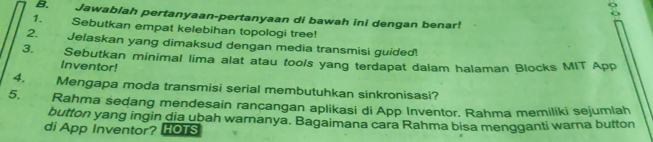 Jawablah pertanyaan-pertanyaan di bawah ini dengan benar! 
1. Sebutkan empat kelebihan topologi tree! 
2. Jelaskan yang dimaksud dengan media transmisi guided! 
3. Sebutkan minimal lima alat atau tools yang terdapat dalam halaman Blocks MIT App 
Inventor! 
4. Mengapa moda transmisi serial membutuhkan sinkronisasi? 
5. Rahma sedang mendesain rancangan aplikasi di App Inventor. Rahma memiliki sejumlah 
button yang ingin dia ubah warnanya. Bagaimana cara Rahma bisa mengganti warna button 
di App Inventor? HOTS