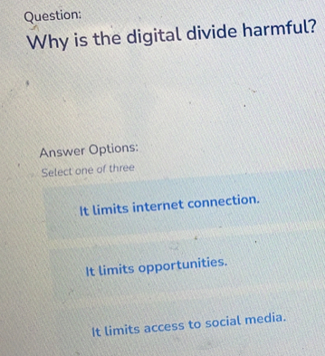 Why is the digital divide harmful?
Answer Options:
Select one of three
It limits internet connection.
It limits opportunities.
It limits access to social media.