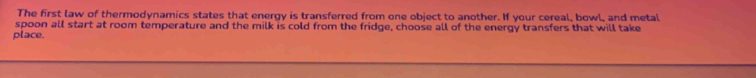 The first law of thermodynamics states that energy is transferred from one object to another. If your cereal, bowl, and metal 
spoon all start at room temperature and the milk is cold from the fridge, choose all of the energy transfers that will take 
place.