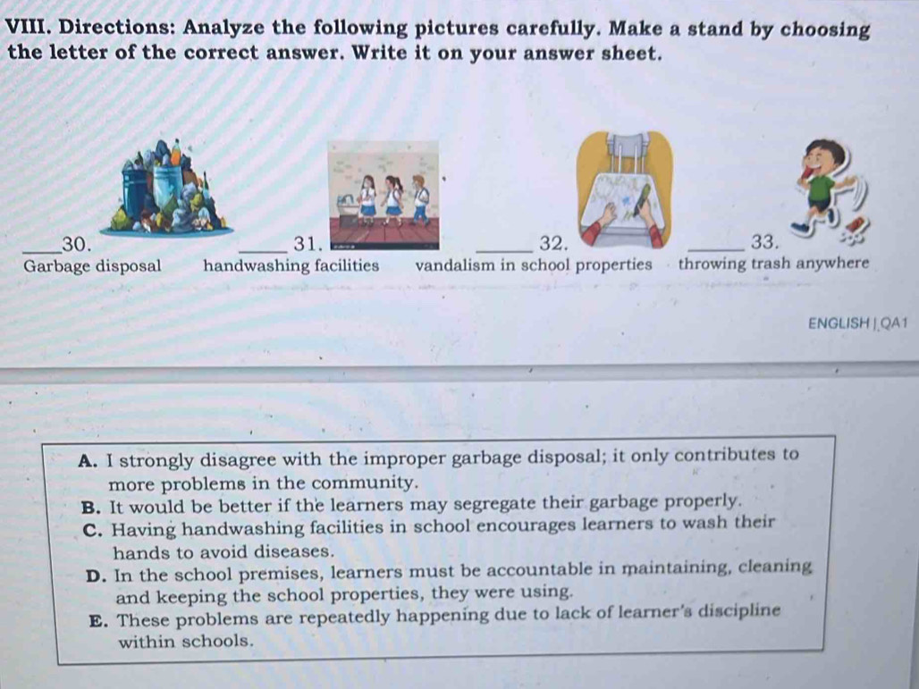 Directions: Analyze the following pictures carefully. Make a stand by choosing
the letter of the correct answer. Write it on your answer sheet.
_303132. _33.
Garbage disposal handwashing facilities vandalism in school properties throwing trash anywhere
ENGLISH |.QA1
A. I strongly disagree with the improper garbage disposal; it only contributes to
more problems in the community.
B. It would be better if the learners may segregate their garbage properly.
C. Having handwashing facilities in school encourages learners to wash their
hands to avoid diseases.
D. In the school premises, learners must be accountable in maintaining, cleaning
and keeping the school properties, they were using.
E. These problems are repeatedly happening due to lack of learner's discipline
within schools.