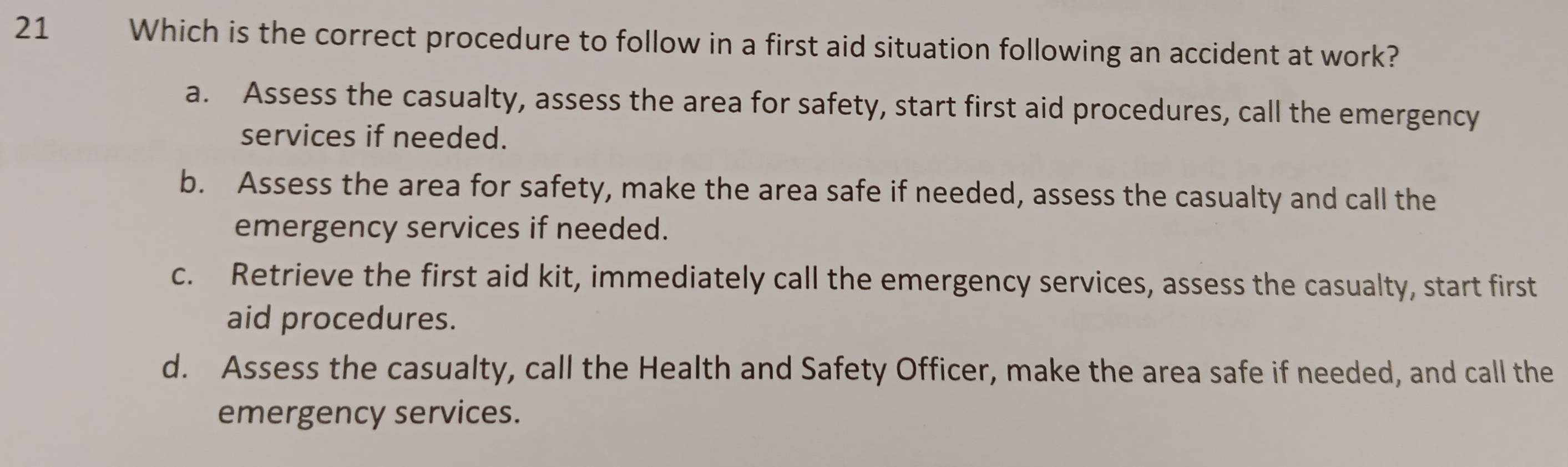 Which is the correct procedure to follow in a first aid situation following an accident at work?
a. Assess the casualty, assess the area for safety, start first aid procedures, call the emergency
services if needed.
b. Assess the area for safety, make the area safe if needed, assess the casualty and call the
emergency services if needed.
c. Retrieve the first aid kit, immediately call the emergency services, assess the casualty, start first
aid procedures.
d. Assess the casualty, call the Health and Safety Officer, make the area safe if needed, and call the
emergency services.