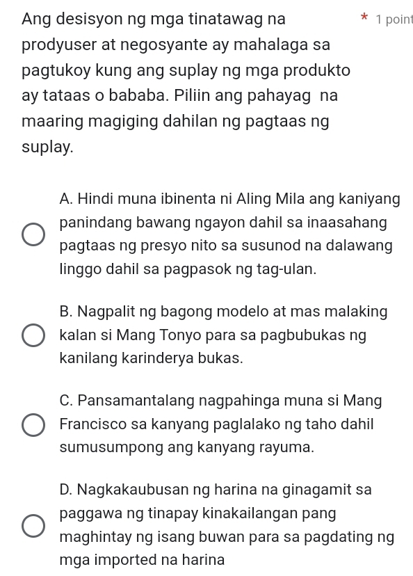 Ang desisyon ng mga tinatawag na 1 poin
prodyuser at negosyante ay mahalaga sa
pagtukoy kung ang suplay ng mga produkto
ay tataas o bababa. Piliin ang pahayag na
maaring magiging dahilan ng pagtaas ng
suplay.
A. Hindi muna ibinenta ni Aling Mila ang kaniyang
panindang bawang ngayon dahil sa inaasahang
pagtaas ng presyo nito sa susunod na dalawang
linggo dahil sa pagpasok ng tag-ulan.
B. Nagpalit ng bagong modelo at mas malaking
kalan si Mang Tonyo para sa pagbubukas ng
kanilang karinderya bukas.
C. Pansamantalang nagpahinga muna si Mang
Francisco sa kanyang paglalako ng taho dahil
sumusumpong ang kanyang rayuma.
D. Nagkakaubusan ng harina na ginagamit sa
paggawa ng tinapay kinakailangan pang
maghintay ng isang buwan para sa pagdating ng
mga imported na harina