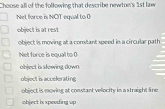 Choose all of the following that describe newton's 1st law
Net force is NOT equal to 0
object is at rest
object is moving at a constant speed in a circular path
Net force is equal to
object is slowing down
object is accelerating
object is moving at constant velocity in a straight line
object is speeding up