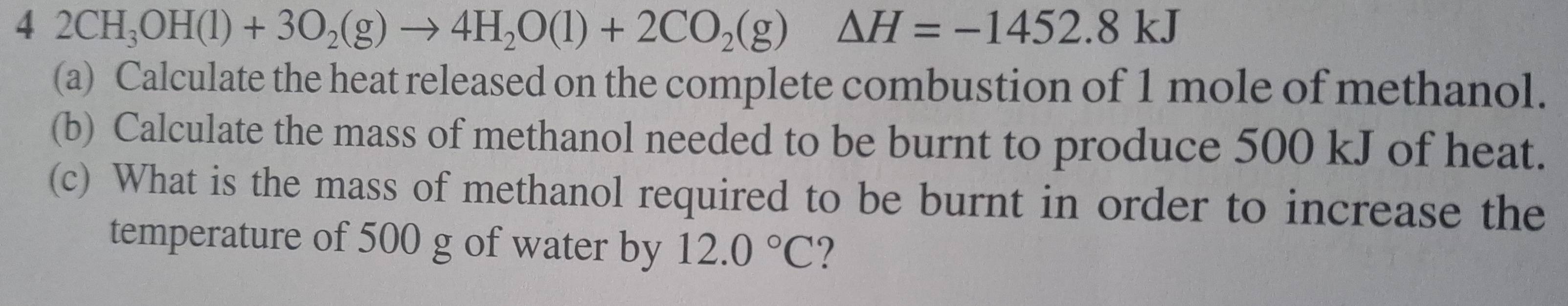 42CH_3OH(l)+3O_2(g)to 4H_2O(l)+2CO_2(g) △ H=-1452.8kJ
(a) Calculate the heat released on the complete combustion of 1 mole of methanol. 
(b) Calculate the mass of methanol needed to be burnt to produce 500 kJ of heat. 
(c) What is the mass of methanol required to be burnt in order to increase the 
temperature of 500 g of water by 12.0°C ?