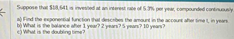 Suppose that $18,641 is invested at an interest rate of 5.3% per year, compounded continuously. 
a) Find the exponential function that describes the amount in the account after time t, in years. 
b) What is the balance after 1 year? 2 years? 5 years? 10 years? 
c) What is the doubling time?