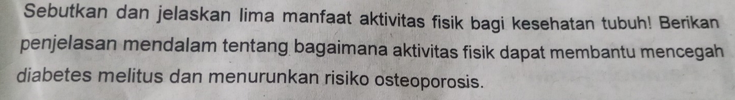Sebutkan dan jelaskan Iima manfaat aktivitas fisik bagi kesehatan tubuh! Berikan 
penjelasan mendalam tentang bagaimana aktivitas fisik dapat membantu mencegah 
diabetes melitus dan menurunkan risiko osteoporosis.