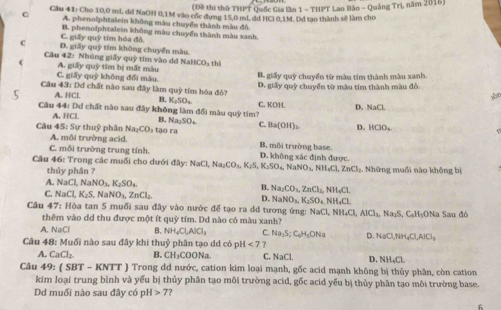(Đề thi thử THPT Quốc Gia lần 1 - THPT Lao Bảo - Quảng Trị, năm 2016)
Câu 4 1: Cho 10,0 mL dd NaOH 0,1M vào cốc dựng 15,0 mL dd HCl 0,1M. Dd tạo thành sẽ làm cho
C A. phenolphtalein không màu chuyển thành màu đỏ.
B. phenolphtalein không màu chuyển thành màu xanh.
C. giấy quỳ tím hóa đỏ.
C D. giấy quỳ tím không chuyển màu.
Câu 42: Nhúng giấy quỳ tím vào dd Na HCO_3
 A. giấy quỳ tím bị mất màu thì
C. giấy quỳ không đổi màu. B. giấy quỳ chuyển từ màu tím thành màu xanh.
Câu 43: Dd chất nào sau đây làm quỷ tím hóa đỏ? D. giấy quỳ chuyển từ màu tím thành màu đỏ.
A. HCl. C. KOH.
B. K_2SO_4.
jôn
D. NaCl.
Câu 44: Dd chất nào sau đây không làm đổi màu quỳ tím?
A. HCl.
B. Na_2 SO_4.
C. Ba(OH)_2.
Câu 45: Sự thuỷ phân Na_2CO_3 tạo ra
D. HClO_4. r
A. môi trường acid. B. môi trường base.
C. môi trường trung tính. D. không xác định được.
Câu 46: Trong các muối cho dưới đây: NaCl,Na_2CO_3,K_2S,K_2SO_4,NaNO_3,NH_4Cl,ZnCl_2. Những muối nào không bị
thủy phân ?
A. NaCl,NaNO_3,K_2SO_4. Na_2CO_3,ZnCl_2,NH_4Cl.
B.
C. NaCl,K_2S , Na NO_3,ZnCl_2.
D. NaNO_3,K_2SO_4,NH_4Cl.
Câu 47: : Hòa tan 5 muối sau đây vào nước để tạo ra dd tương ứng: NaCl,NH_4Cl,AlCl_3,Na_2S,C_6H_5 ONa Sau đó
thêm vào dd thu được một ít quỳ tím. Dd nào có màu xanh?
A. NaCl B. NH_4Cl,AlCl_3 C. Na_2S;C_6H_5ONa D. NaCl,NH_4Cl,AlCl_3
Câu 48: Muối nào sau đây khi thuỷ phân tạo dd có pH <7</tex> ?
A. CaCl_2. B. CH_3 COONa. C. NaCl D. surd H_4C 1.
Câu 49: SBT - KN IT  Trong dd nước, cation kim loại mạnh, gốc acid mạnh không bị thủy phân, còn cation
kim loại trung bình và yếu bị thủy phân tạo môi trường acid, gốc acid yếu bị thủy phân tạo môi trường base.
Dd muối nào sau đây có pH>7 ?
6