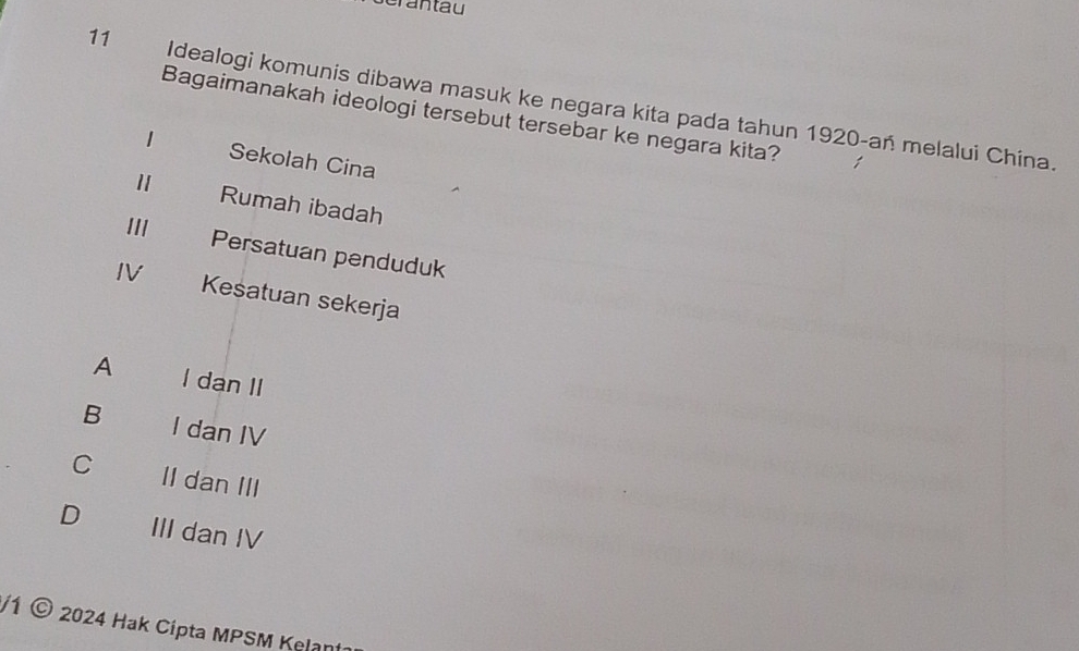 erantau
11 Idealogi komunis dibawa masuk ke negara kita pada tahun 1920-an melalui China.
Bagaimanakah ideologi tersebut tersebar ke negara kita?
1 Sekolah Cina
1 Rumah ibadah
III
Persatuan penduduk
IV Kesatuan sekerja
A I dan II
B I dan IV
C II dan III
D III dan IV
/1 © 2024 Hak Cipta MPSM Kelan