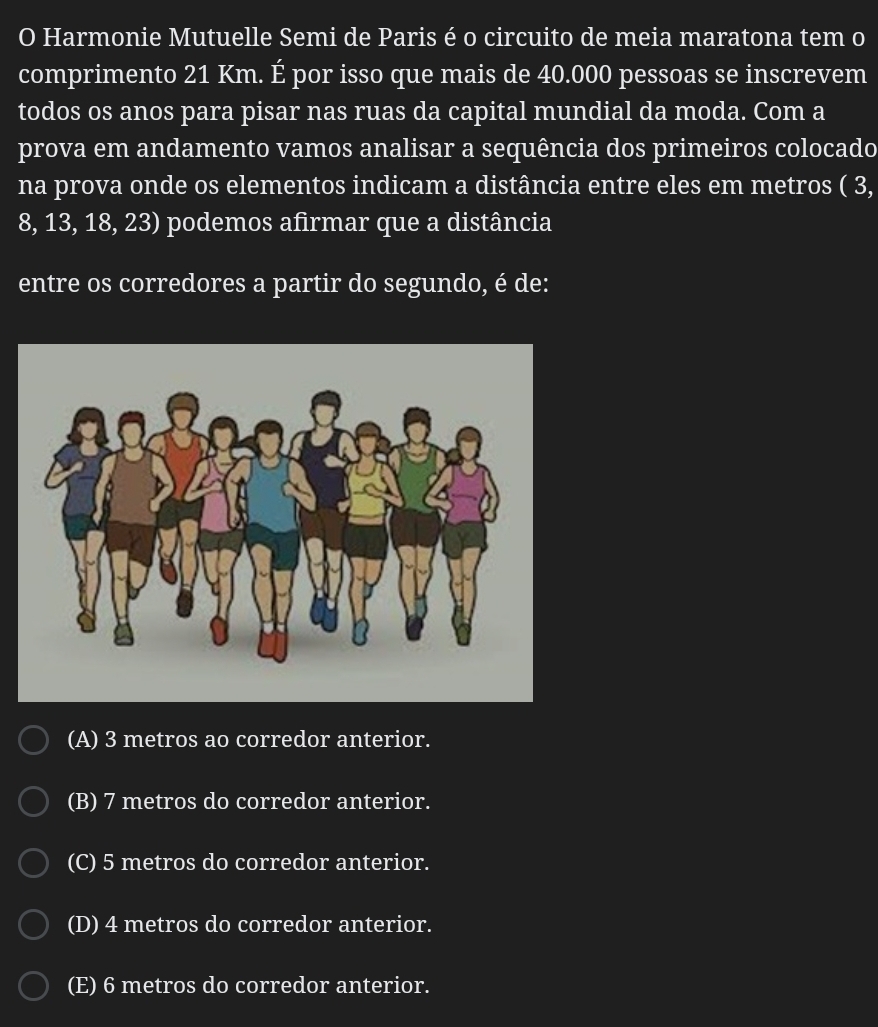 Harmonie Mutuelle Semi de Paris é o circuito de meia maratona tem o
comprimento 21 Km. É por isso que mais de 40.000 pessoas se inscrevem
todos os anos para pisar nas ruas da capital mundial da moda. Com a
prova em andamento vamos analisar a sequência dos primeiros colocado
na prova onde os elementos indicam a distância entre eles em metros ( 3,
8, 13, 18, 23) podemos afirmar que a distância
entre os corredores a partir do segundo, é de:
(A) 3 metros ao corredor anterior.
(B) 7 metros do corredor anterior.
(C) 5 metros do corredor anterior.
(D) 4 metros do corredor anterior.
(E) 6 metros do corredor anterior.