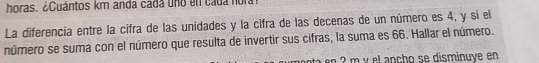 horas. ¿Cuántos km anda cada uno en cada no r 
La diferencia entre la cifra de las unidades y la cifra de las decenas de un número es 4, y si el 
número se suma con el número que resulta de invertir sus cifras, la suma es 66. Hallar el número. 
nta n ? m y el ancho se disminuye en