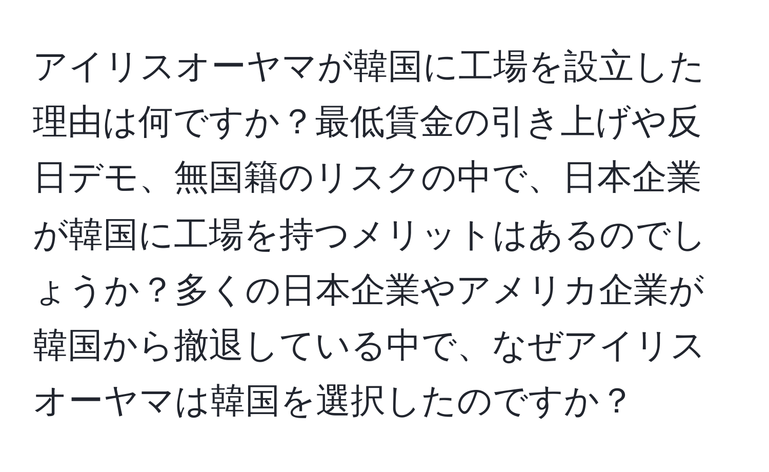 アイリスオーヤマが韓国に工場を設立した理由は何ですか？最低賃金の引き上げや反日デモ、無国籍のリスクの中で、日本企業が韓国に工場を持つメリットはあるのでしょうか？多くの日本企業やアメリカ企業が韓国から撤退している中で、なぜアイリスオーヤマは韓国を選択したのですか？