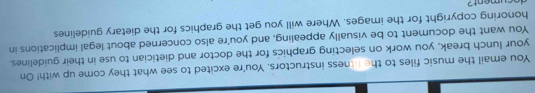 You email the music files to the fitness instructors. You're excited to see what they come up with! On 
your lunch break, you work on selecting graphics for the doctor and dietician to use in their guidelines. 
You want the document to be visually appealing, and you're also concerned about legal implications in 
honoring copyright for the images. Where will you get the graphics for the dietary guidelines 
decument?