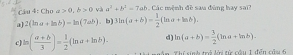 Cho a>0, b>0 và a^2+b^2=7ab. Các mệnh đề sau đúng hay sai?
a) 2(ln a+ln b)=ln (7ab) b) 3ln (a+b)= 1/2 (ln a+ln b).
c) ln ( (a+b)/3 )= 1/2 (ln a+ln b).
d) ln (a+b)= 3/2 (ln a+ln b). 
g n Thí sinh trả lời từ câu 1 đến câu 6